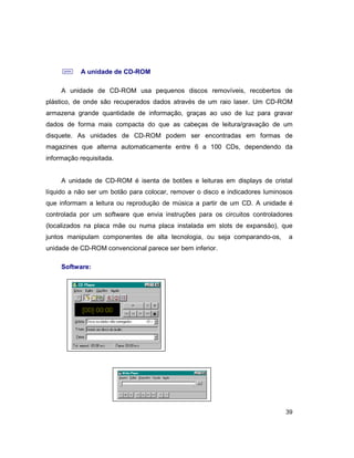 39
; A unidade de CD-ROM
A unidade de CD-ROM usa pequenos discos removíveis, recobertos de
plástico, de onde são recuperados dados através de um raio laser. Um CD-ROM
armazena grande quantidade de informação, graças ao uso de luz para gravar
dados de forma mais compacta do que as cabeças de leitura/gravação de um
disquete. As unidades de CD-ROM podem ser encontradas em formas de
magazines que alterna automaticamente entre 6 a 100 CDs, dependendo da
informação requisitada.
A unidade de CD-ROM é isenta de botões e leituras em displays de cristal
líquido a não ser um botão para colocar, remover o disco e indicadores luminosos
que informam a leitura ou reprodução de música a partir de um CD. A unidade é
controlada por um software que envia instruções para os circuitos controladores
(localizados na placa mãe ou numa placa instalada em slots de expansão), que
juntos manipulam componentes de alta tecnologia, ou seja comparando-os, a
unidade de CD-ROM convencional parece ser bem inferior.
Software:
 