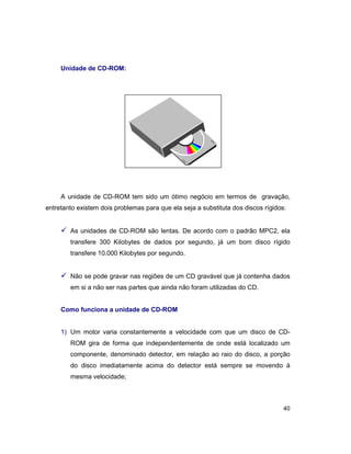 40
Unidade de CD-ROM:
A unidade de CD-ROM tem sido um ótimo negócio em termos de gravação,
entretanto existem dois problemas para que ela seja a substituta dos discos rígidos:
ü As unidades de CD-ROM são lentas. De acordo com o padrão MPC2, ela
transfere 300 Kilobytes de dados por segundo, já um bom disco rígido
transfere 10.000 Kilobytes por segundo.
ü Não se pode gravar nas regiões de um CD gravável que já contenha dados
em si a não ser nas partes que ainda não foram utilizadas do CD.
Como funciona a unidade de CD-ROM
1) Um motor varia constantemente a velocidade com que um disco de CD-
ROM gira de forma que independentemente de onde está localizado um
componente, denominado detector, em relação ao raio do disco, a porção
do disco imediatamente acima do detector está sempre se movendo à
mesma velocidade;
 