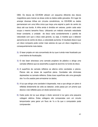 41
OBS. Os discos de CD-ROM utilizam um esquema diferente dos discos
magnéticos para marcar as áreas onde os dados estão gravados. Em lugar de
arranjar diversas trilhas em círculos concêntricos, no CD-ROM os dados
permanecem em uma trilha única que traça uma espiral a partir do centro do
disco até sua borda. A trilha ainda é dividida em setores, porém cada setor
ocupa o mesmo tamanho físico. Utilizando um método chamado velocidade
linear constante, a unidade de disco varia constantemente o padrão de
velocidade com que o disco está girando, ou seja, à medida que o detector
aproxima-se do centro do disco, a velocidade aumenta. O resultado disso é que
um disco compacto pode conter mais setores do que um disco magnético e,
consequentemente mais dados.
2) O laser projeta um raio concentrado de luz que é ainda mais focalizado por
uma bobina de focalização;
3) O raio laser atravessa uma camada projetora de plástico e atinge uma
camada refletora que se assemelha a papel de alumínio no fundo do disco;
4) A superfície da camada refletora se alterna entre cavidades e planos.
Planos são as áreas de superfície plana. Cavidades são diminutas
depressões na camada refletora. Estas duas superfícies são uma gravação
dos 1s e 0s usados para armazenar os dados;
5) A luz que atinge uma cavidade é dispersada, mas a que atinge um plano é
refletida diretamente de volta ao detector, onde passa por um prisma que
desvia o raio refletido para um diodo sensível a luz;
6) Cada pulso de luz que atinge o diodo sensível à luz gera uma pequena
voltagem elétrica. Estas voltagens são comparadas com um circuito
temporizador para gerar um fluxo de 1s e 0s que o computador pode
compreender.
 