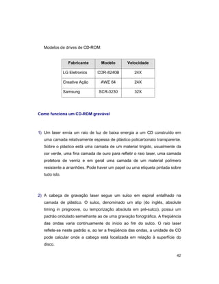 42
Modelos de drives de CD-ROM:
Fabricante Modelo Velocidade
LG Eletronics CDR-8240B 24X
Creative Ação AWE 64 24X
Samsung SCR-3230 32X
Como funciona um CD-ROM gravável
1) Um laser envia um raio de luz de baixa energia a um CD construído em
uma camada relativamente espessa de plástico policarbonato transparente.
Sobre o plástico está uma camada de um material tingido, usualmente da
cor verde, uma fina camada de ouro para refletir o raio laser, uma camada
protetora de verniz e em geral uma camada de um material polímero
resistente a arranhões. Pode haver um papel ou uma etiqueta pintada sobre
tudo isto.
2) A cabeça de gravação laser segue um sulco em espiral entalhado na
camada de plástico. O sulco, denominado um atip (do inglês, absolute
timing in pregroove, ou temporização absoluta em pré-sulco), possui um
padrão ondulado semelhante ao de uma gravação fonográfica. A freqüência
das ondas varia continuamente do início ao fim do sulco. O raio laser
reflete-se neste padrão e, ao ler a freqüência das ondas, a unidade de CD
pode calcular onde a cabeça está localizada em relação à superfície do
disco.
 