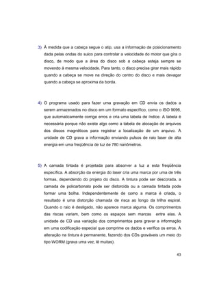 43
3) À medida que a cabeça segue o atip, usa a informação de posicionamento
dada pelas ondas do sulco para controlar a velocidade do motor que gira o
disco, de modo que a área do disco sob a cabeça esteja sempre se
movendo à mesma velocidade. Para tanto, o disco precisa girar mais rápido
quando a cabeça se move na direção do centro do disco e mais devagar
quando a cabeça se aproxima da borda.
4) O programa usado para fazer uma gravação em CD envia os dados a
serem armazenados no disco em um formato específico, como o ISO 9096,
que automaticamente corrige erros e cria uma tabela de índice. A tabela é
necessária porque não existe algo como a tabela de alocação de arquivos
dos discos magnéticos para registrar a localização de um arquivo. A
unidade de CD grava a informação enviando pulsos de raio laser de alta
energia em uma freqüência de luz de 780 nanômetros.
5) A camada tintada é projetada para absorver a luz a esta freqüência
específica. A absorção da energia do laser cria uma marca por uma de três
formas, dependendo do projeto do disco. A tintura pode ser descorada, a
camada de policarbonato pode ser distorcida ou a camada tintada pode
formar uma bolha. Independentemente de como a marca é criada, o
resultado é uma distorção chamada de risca ao longo da trilha espiral.
Quando o raio é desligado, não aparece marca alguma. Os comprimentos
das riscas variam, bem como os espaços sem marcas entre elas. A
unidade de CD usa variação dos comprimentos para gravar a informação
em uma codificação especial que comprime os dados e verifica os erros. A
alteração na tintura é permanente, fazendo dos CDs graváveis um meio do
tipo WORM (grava uma vez, lê muitas).
 