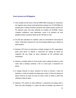 45
Como funciona um CD Magazine
1) Uma unidade de CD como a Pionner DRM-1804X emprega um mecanismo
de magazine para colocar automaticamente qualquer dos 18 CD-ROMs em
posição para a cabeça de leitura recuperar seus dados quando usuários do
PC alternam para uma letra diferente da unidade de CD-ROM. Outras
unidades multidiscos, mais elaboradas, caras e do tamanho de uma
geladeira podem recuperar dados de até 100 CDs ou mais.
2) Os CDs são colocados em cassetes, cada um acomodando meia dúzia de
discos. Cada disco repousa em uma fina bandeja plástica que é aberta na
parte superior.
3) Quando o PC envia um sinal para a unidade carregar um CD, engrenagens
giram para elevar ou abaixar o mecanismo da cabeça de leitura do
magazine até que esteja na altura adequada ao CD solicitado pelo
computador.
4) Quando a unidade estiver no nível correto, pára a cabeça de leitura e outro
motor abre a bandeja contendo o CD e o move para o mecanismo de
leitura.
5) A cabeça firma-se no disco, levanta-o de forma a remover o disco da
bandeja e o motor de rotação da cabeça gira o disco. O laser da cabeça de
leitura move-se ao longo do sulco do disco, lendo os dados a partir das
reflexões vindas do disco.
6) Quando o PC solicita um disco diferente, o mecanismo da cabeça solta o
disco que está carregado e o coloca de volta na bandeja, que retorna ao
 