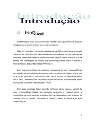 1
:
Periféricos são todos os dispositivos de entrada e saída que fornecem qualquer
meio para que o usuário tenham acesso ao computador.
Hoje em dia existe uma vasta variedade de periféricos tanto para a entrada
quanto para a saída de dados, neste trabalho tentamos abordar os mais usados e as
novidades, dentre eles estão os dispositivos mais básicos como o teclado que dá
entrada nas informações da maioria dos microcomputadores como o monitor e
impressoras que dão saídas dessas informações.
Com o passar do tempo foi surgindo a necessidade de criar novos periféricos
para atender as necessidades do usuários, como as placas de modem e rede que
dia após dia estão sendo mais usadas tanto para a entrada de informações como
para a saída, também existe os periféricos que armazenam as informações, como
os disquetes, Zip drivers, discos rígido e DVDs.
Com essa tecnologia foram surgindo periféricos como scanner, camera de
vídeo e fotográficas digitais que capturam caracteres e imagens dando a
possibilidade para que a entrada e saída de informações passem á ser enviadas de
qualquer parte do mundo, ampliando e facilitando assim a comunicação entre
homem máquina.
 