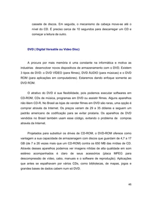 46
cassete de discos. Em seguida, o mecanismo da cabeça move-se até o
nível do CD. É preciso cerca de 10 segundos para descarregar um CD e
começar a leitura de outro.
DVD ( Digital Versatile ou Video Disc)
A procura por mais memória é uma constante na informática e motiva as
industrias desenvolver novos dispositivos de armazenamento com o DVD. Existem
3 tipos de DVD: o DVD VÍDEO (para filmes), DVD ÁUDIO (para músicas) e o DVD
ROM (para aplicações em computadores). Estaremos dando enfoque somente ao
DVD ROM.
O atrativo do DVD é sua flexibilidade, pois podemos executar softwares em
CD-ROM, CDs de música, programas em DVD ou assistir filmes. Alguns aparelhos
não lêem CD-R. No Brasil as lojas de vender filmes em DVD são raras, uma opção é
comprar através da Internet. Os preços variam de 29 a 35 dólares e seguem um
padrão americano de codificação para se evitar pirataria. Os aparelhos de DVD
vendidos no Brasil também usam esse código, evitando o problema de compras
através da Internet.
Projetados para substituir os drives de CD-ROM, o DVD-ROM oferece como
vantagem a sua capacidade de armazenagem com discos que guardam de 4,7 a 17
GB (de 7 a 26 vezes mais que um CD-ROM) contra os 650 MB das mídias de CD.
Através desses aparelhos podemos ver imagens nítidas de alta qualidade em som
estéreo acompanhados é claro de seus acessórios (placa MPEG para
descompressão de vídeo, cabo, manuais e o software de reprodução). Aplicações
que antes se espalhavam por vários CDs, como bibliotecas, de mapas, jogos e
grandes bases de dados cabem num só DVD.
 