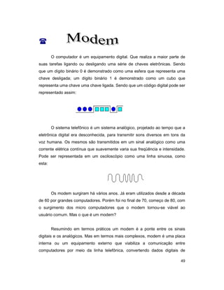 49
(
O computador é um equipamento digital. Que realiza a maior parte de
suas tarefas ligando ou desligando uma série de chaves eletrônicas. Sendo
que um dígito binário 0 é demonstrado como uma esfera que representa uma
chave desligada; um dígito binário 1 é demonstrado como um cubo que
representa uma chave uma chave ligada. Sendo que um código digital pode ser
representado assim:
O sistema telefônico é um sistema analógico, projetado ao tempo que a
eletrônica digital era desconhecida, para transmitir sons diversos em tons da
voz humana. Os mesmos são transmitidos em um sinal analógico como uma
corrente elétrica contínua que suavemente varia sua freqüência e intensidade.
Pode ser representada em um osciloscópio como uma linha sinuosa, como
esta:
Os modem surgiram há vários anos. Já eram utilizados desde a década
de 60 por grandes computadores. Porém foi no final de 70, começo de 80, com
o surgimento dos micro computadores que o modem tornou-se viável ao
usuário comum. Mas o que é um modem?
Resumindo em termos práticos um modem é a ponte entre os sinais
digitais e os analógicos. Mas em termos mais complexos, modem é uma placa
interna ou um equipamento externo que viabiliza a comunicação entre
computadores por meio da linha telefônica, convertendo dados digitais de
 