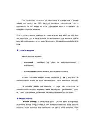 51
Com um modem conectado no computador, é possível que o usuário
acesse um serviço de BBS, serviços bancários, comunicar-se com o
computador de um amigo ou trocar informações com o computador do
escritório ou ligar-se a Internet.
Obs.: o modem, sempre usado para comunicação via rede telefônica, não deve
ser confundido com a placa de rede, um equipamento que permite a ligação
entre vários computadores por meio de um cabo, formando uma rede local ou
LAN.
( Tipos de Modems
Há dois tipos de modems:
- Síncronos ( utilizados por redes de teleprocessamento /
mainframes).
- Assíncronos ( comuns entre os micros computadores ).
Modems síncronos exigem linhas dedicadas ( Lps ) enquanto do
assíncronos são usados em linhas não dedicadas ( linhas telefônicas comuns ).
Os modems podem ser externos, ou seja, são conectados ao
computador via um cabo acoplado a serial da máquina ( geralmente a COM1:
ou COM2: ), ou internos, onde este e instalado diretamente no Slot do PC.
( Modem interno
- Modem interno: é uma placa ligada um dos slots de expansão,
atualmente muitos computadores já vêm de fábrica com essa placa. Quando
instalada, ficam expostos dois conectores: um para a linha telefônica, outro
 