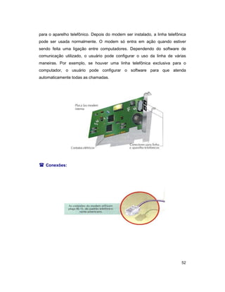 52
para o aparelho telefônico. Depois do modem ser instalado, a linha telefônica
pode ser usada normalmente. O modem só entra em ação quando estiver
sendo feita uma ligação entre computadores. Dependendo do software de
comunicação utilizado, o usuário pode configurar o uso da linha de várias
maneiras. Por exemplo, se houver uma linha telefônica exclusiva para o
computador, o usuário pode configurar o software para que atenda
automaticamente todas as chamadas.
( Conexões:
 