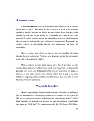 53
( O modem externo
- O modem externo: é um aparelho separado, mas funciona da mesma
forma que o interno. Mas além de ser conectado à linha e ao aparelho
telefônico, também precisa ser ligado ao computador. Essa ligação é feita
através de uma das portas seriais do computador por meio de um cabo
especial. O mesmo também precisa ser conectado a uma fonte de alimentação
elétrica, que em geral também vem junto com o equipamento. Em relação ao
modem interno, a alimentação elétrica vem diretamente da fonte do
computador.
Quer o modem seja interno ou externo, as comunicações são feitas
através de uma porta serial. Portanto, uma da portas seriais do computador
deve estar livre para ligar o modem.
Muitos modems também pode, operar como fax. O princípio é muito
simples, basta possuir um software que criará uma imagem do seu documento
parecida com a que uma fotocopiadora faz com um documento em papel. A
diferença é que essa imagem terá a forma binária com a qual a máquina
trabalha e seguirá padrões adotados mundialmente, o que possibilita a troca
fax entre diferentes fabricantes.
Velocidade do modem
Quanto a velocidades da transmissão de dados via modem é medida em
bits por segundo (bps). Os primeiros modems funcionavam na velocidade de
300 bps, os modems comerciais de hoje permitem velocidades de até "+/- 56,0
kbps" (quilobits por segundo), no decorrer do texto demonstrarei o significado
das aspas do "56,0 kbps". Os mais comuns são de 28,8 Kbps e 33,6 Kbps.
 