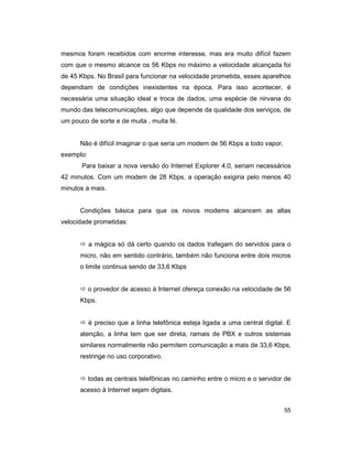 55
mesmos foram recebidos com enorme interesse, mas era muito difícil fazem
com que o mesmo alcance os 56 Kbps no máximo a velocidade alcançada foi
de 45 Kbps. No Brasil para funcionar na velocidade prometida, esses aparelhos
dependiam de condições inexistentes na época. Para isso acontecer, é
necessária uma situação ideal e troca de dados, uma espécie de nirvana do
mundo das telecomunicações, algo que depende da qualidade dos serviços, de
um pouco de sorte e de muita , muita fé.
Não é difícil imaginar o que seria um modem de 56 Kbps a todo vapor,
exemplo:
Para baixar a nova versão do Internet Explorer 4.0, seriam necessários
42 minutos. Com um modem de 28 Kbps, a operação exigiria pelo menos 40
minutos a mais.
Condições básica para que os novos modems alcancem as altas
velocidade prometidas:
ð a mágica só dá certo quando os dados trafegam do servidos para o
micro, não em sentido contrário, também não funciona entre dois micros
o limite continua sendo de 33,6 Kbps
ð o provedor de acesso à Internet ofereça conexão na velocidade de 56
Kbps.
ð é preciso que a linha telefônica esteja ligada a uma central digital. E
atenção, a linha tem que ser direta, ramais de PBX e outros sistemas
similares normalmente não permitem comunicação a mais de 33,6 Kbps,
restringe no uso corporativo.
ð todas as centrais telefônicas no caminho entre o micro e o servidor de
acesso à Internet sejam digitais.
 