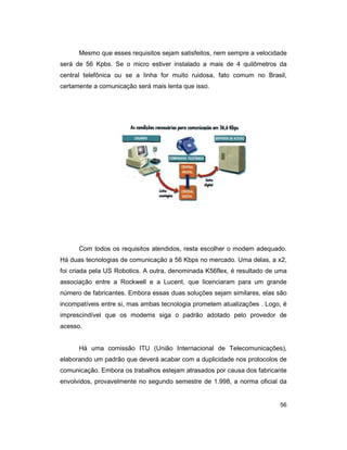 56
Mesmo que esses requisitos sejam satisfeitos, nem sempre a velocidade
será de 56 Kpbs. Se o micro estiver instalado a mais de 4 quilômetros da
central telefônica ou se a linha for muito ruidosa, fato comum no Brasil,
certamente a comunicação será mais lenta que isso.
Com todos os requisitos atendidos, resta escolher o modem adequado.
Há duas tecnologias de comunicação a 56 Kbps no mercado. Uma delas, a x2,
foi criada pela US Robotics. A outra, denominada K56flex, é resultado de uma
associação entre a Rockwell e a Lucent, que licenciaram para um grande
número de fabricantes. Embora essas duas soluções sejam similares, elas são
incompatíveis entre si, mas ambas tecnologia prometem atualizações . Logo, é
imprescindível que os modems siga o padrão adotado pelo provedor de
acesso.
Há uma comissão ITU (União Internacional de Telecomunicações),
elaborando um padrão que deverá acabar com a duplicidade nos protocolos de
comunicação. Embora os trabalhos estejam atrasados por causa dos fabricante
envolvidos, provavelmente no segundo semestre de 1.998, a norma oficial da
 