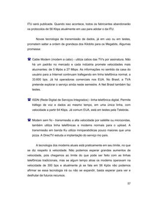 57
ITU será publicada. Quando isso acontece, todos os fabricantes abandonarão
os protocolos de 56 Kbps atualmente em uso para adotar o da ITU.
Novas tecnologia de transmissão de dados, já em uso ou em testes,
prometem saltar a ordem de grandeza dos Kilobits para os Megabits, Algumas
promessa:
( Cable Modem (modem a cabo) - utiliza cabos das TV's por assinatura. Não
há um padrão no mercado e cada indústria promete velocidades mais
alucinantes: de 5 Mpbs a 27 Mbps. As informações no sentido da casa do
usuário para a Internet continuam trafegando em linha telefônica normal, a
33.600 bps. Já há operadoras comerciais nos EUA. No Brasil, a TVA
pretende explorar o serviço ainda neste semestre. A Net Brasil também faz
testes.
( ISDN (Rede Digital de Serviços Integrados) - linha telefônica digital. Permite
tráfego de voz e dados ao mesmo tempo, em uma única linha, com
velocidade a partir 64 Kbps. Já comum EUA, está em testes pela Telebrás.
( Modem sem fio - transmissão a alta velocidade por satélite ou microondas,
também utiliza linha telefônicas e modems normais para o upload. A
transmissão em banda Ku utiliza miniparabólicas pouco maiores que uma
pizza. A DirecTV estuda a implantação do serviço mo país.
A tecnologia dos modems atuais está praticamente em seu limite, no que
se diz respeito à velocidade. Não podemos esperar grandes aumentos de
velocidade, pois chegamos ao limite do que pode ser feito com as linhas
telefônicas tradicionais, mas se algum tempo atras os modems operavam na
velocidade de 300 bps e atualmente já se fala em 56 Kpbs não podemos
afirmar se essa tecnologia irá ou não se expandir, basta esperar para ver e
desfrutar de futuros recursos.
 