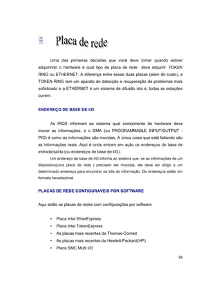 58
5.
Uma das primeiras decisões que você deve tomar quando estiver
adquirindo o hardware é qual tipo de placa de rede deve adquirir: TOKEN
RING ou ETHERNET. A diferença entre essas duas placas (além do custo), a
TOKEN RING tem um aparato de detecção e recuperação de problemas mais
sofisticado e a ETHERNET é um sistema de difusão isto é, todas as estações
ouvem.
ENDEREÇO DE BASE DE I/O
As IRQS informam ao sistema qual componente de hardware deve
mover as informações, e o DMA (ou PROGRAMMABLE INPUT/OUTPUT -
PIO) é como as informações são movidas. A única coisa que está faltando são
as informações reais. Aqui é onde entram em ação os endereços de base de
entrada/saída (ou endereços de base de I/O).
Um endereço de base de I/O informa ao sistema que, se as informações de um
dispositivo(uma placa de rede ) precisam ser movidas, ele deve ser dirigir a um
determinado endereço para encontrar os bits de informação. Os endereços estão em
formato hexadecimal.
PLACAS DE REDE CONFIGURAVEIS POR SOFTWARE
Aqui estão as placas de redes com configurações por software
• Placa Intel EtherExpress
• Placa Intel TokenExpress
• As placas mais recentes da Thomas-Conrad
• As placas mais recentes da Hewlett-Packard(HP)
• Placa SMC Multi I/O
 