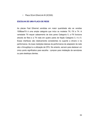 59
• Placa 3Com EtherLink III (3C5X9)
ESCOLHA DE UMA PLACA DE REDE
As placas Fast Ethernet vendidas em maior quantidade são as versões
100BaseTX é uma ampla categoria que inclui os modelos TX, FX e T4. A
variedade TX requer cabeamento de dois pares Categoria 5, a FX funciona
através de fibra e a T4 roda em quatro pares de fiação Categoria 3, 4 e 5.
Essas interfaces são relativamente consistentes no suporte a drivers e na
performance. As duas medições básicas de performance de adaptador de rede
são o throughtput e a utilização de CPU. No entanto, servem para destacar um
único ponto significativo para escolha : comprar para instalação de servidores
ou para desktops clientes.
 