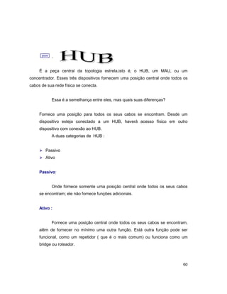 60
;.
É a peça central da topologia estrela,isto é, o HUB, um MAU, ou um
concentrador. Esses três dispositivos fornecem uma posição central onde todos os
cabos de sua rede física se conecta.
Essa é a semelhança entre eles, mas quais suas diferenças?
Fornece uma posição para todos os seus cabos se encontram. Desde um
dispositivo esteja conectado a um HUB, haverá acesso físico em outro
dispositivo com conexão ao HUB.
A duas categorias de HUB :
Ø Passivo
Ø Ativo
Passivo:
Onde fornece somente uma posição central onde todos os seus cabos
se encontram; ele não fornece funções adicionais.
Ativo :
Fornece uma posição central onde todos os seus cabos se encontram,
além de fornecer no mínimo uma outra função. Está outra função pode ser
funcional, como um repetidor ( que é o mais comum) ou funciona como um
bridge ou roteador.
 