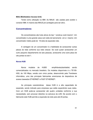 61
MAU (Multistation Access Unit)
Tendo como utilização na IBM. As MAUS são usadas para aceitar o
conector IBM. A maioria das MAUS já é protegido para ser ativo.
Concentradores
Os concentradores são hubs ativos do tipo “ construa você mesmo”. Um
concentrador é uma grande caixa com slots de barramento em si mesmo. Um
concentrador médio pode ter 16 slots de expansão nele.
A vantagem de um concentrador é a habilidade de acrescentar outras
placas de rede conforme sua rede crescer. Se você quiser acrescentar um
outro pequeno departamento de seis pessoas, acrescente uma outra placa de
oito portas na slot 1.
Novos HUB
Novos modelos de HUBS empilháveis(stacktable) sendo
comercializados no mercado brasileiro. Os modelos disponíveis é o TE100-
H5S, de 100 Mbps, versão com cinco portas, desenvolvido pela Trandware
informática, uma das principais fabricantes americanas de dispositivos de
acesso baseados ETHERNET e FAST ETHERNET.
As principais caracteristicas desse HUB é a alta capacidade de
expansão, sendo indicado para empresas que estão expandindo suas redes.
Com um HUB pode-se acrescentar até quatro unidades conforme a sua
necessidade, sem provocar distúrbio na estrutura da LAN. De acordo com o
fabricante este HUB permite a expansão da rede para até 20 portas.
 