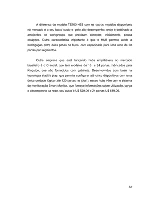 62
A diferença do modelo TE100-H5S com os outros modelos disponíveis
no mercado é o seu baixo custo e pelo alto desempenho, onde é destinado a
ambientes de workgroups que precisam conectar, inicialmente, pouca
estações. Outra caracteristica importante é que o HUB permite ainda a
interligação entre duas pilhas de hubs, com capacidade para uma rede de 38
portas por segmentos.
Outra empresa que está lançando hubs empilháveis no mercado
brasileiro é o Crandal, que tem modelos de 16 a 24 portas, fabricados pela
Kingston, que são fornecidos com gabinete. Desenvolvidos com base na
tecnologia stack’s play, que permite configurar até cinco dispositivos com uma
única unidade lógica (até 120 portas no total ), esses hubs vêm com o sistema
de monitoração Smart Monitor, que fornece informações sobre utilização, carga
e desempenho da rede, seu custo é U$ 529,00 e 24 portas U$ 619,00.
 