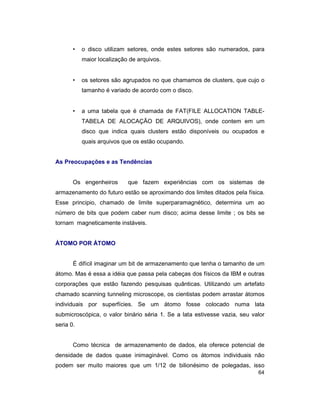 64
• o disco utilizam setores, onde estes setores são numerados, para
maior localização de arquivos.
• os setores são agrupados no que chamamos de clusters, que cujo o
tamanho é variado de acordo com o disco.
• a uma tabela que é chamada de FAT(FILE ALLOCATION TABLE-
TABELA DE ALOCAÇÃO DE ARQUIVOS), onde contem em um
disco que indica quais clusters estão disponíveis ou ocupados e
quais arquivos que os estão ocupando.
As Preocupações e as Tendências
Os engenheiros que fazem experiências com os sistemas de
armazenamento do futuro estão se aproximando dos limites ditados pela física.
Esse principio, chamado de limite superparamagnético, determina um ao
número de bits que podem caber num disco; acima desse limite ; os bits se
tornam magneticamente instáveis.
ÁTOMO POR ÁTOMO
É difícil imaginar um bit de armazenamento que tenha o tamanho de um
átomo. Mas é essa a idéia que passa pela cabeças dos físicos da IBM e outras
corporações que estão fazendo pesquisas quânticas. Utilizando um artefato
chamado scanning tunneling microscope, os cientistas podem arrastar átomos
individuais por superfícies. Se um átomo fosse colocado numa lata
submicroscópica, o valor binário séria 1. Se a lata estivesse vazia, seu valor
seria 0.
Como técnica de armazenamento de dados, ela oferece potencial de
densidade de dados quase inimaginável. Como os átomos individuais não
podem ser muito maiores que um 1/12 de bilionésimo de polegadas, isso
 