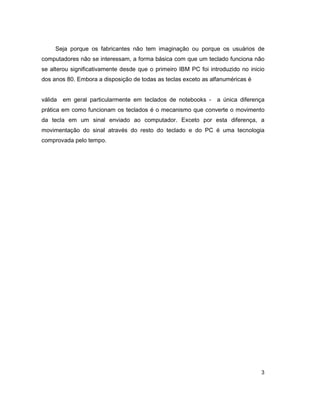 3
Seja porque os fabricantes não tem imaginação ou porque os usuários de
computadores não se interessam, a forma básica com que um teclado funciona não
se alterou significativamente desde que o primeiro IBM PC foi introduzido no inicio
dos anos 80. Embora a disposição de todas as teclas exceto as alfanuméricas é
válida em geral particularmente em teclados de notebooks - a única diferença
prática em como funcionam os teclados é o mecanismo que converte o movimento
da tecla em um sinal enviado ao computador. Exceto por esta diferença, a
movimentação do sinal através do resto do teclado e do PC é uma tecnologia
comprovada pelo tempo.
 