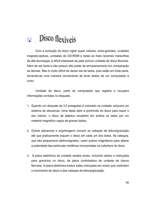 66
< .
Com a evolução de disco rígido super velozes, extra-grandes, unidades
magneto-ópticas, unidades de CD-ROM e todas as mais recentes maravilhas
da alta tecnologia, é difícil interessar-se pela comum unidade de disco flexíveis.
Além de ser lenta e não possuir alto poder de armazenamento em comparação
as demais. Mas é muito difícil de deixar ela de lados, pois estão em toda parte,
tornando-as uma maneira conveniente de levar dados de um computador a
outro.
Unidade de disco, parte do computador que registra e recupera
informações contidas no disquete.
1. Quando um disquete de 3,5 polegadas é colocado na unidade, empurra um
sistema de alavancas. Uma delas abre a portinhola do disco para expor o
seu interior, o disco de plástico recoberto em ambos os lados por um
material magnético capaz de gravas dados.
2. Outras alavancas e engrenagens movem as cabeças de leitura/gravação
até que praticamente toquem o disco em cada um dos lados. As cabeças,
que são pequeninos eletromagnetos, usam pulsos magnéticos para alterar
a polaridade das partículas metálicas incorporadas na cobertura do disco.
3. A placa eletrônica da unidade recebe sinais, incluindo dados e instruções
para gravá-los no disco, da placa controladora de unidade de discos
flexíveis. A placa eletrônica traduz estas instruções em sinais que controlam
o movimento do disco e das cabeças de leitura/gravação.
 