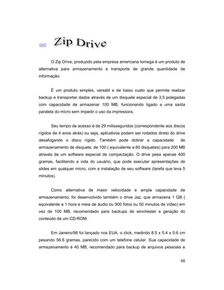 68
;
O Zip Drive, produzido pela empresa americana Iomega é um produto de
alternativa para armazenamento e transporte de grande quantidade de
informação.
É um produto simples, versátil e de baixo custo que permite realizar
backup e transportar dados através de um disquete especial de 3,5 polegadas
com capacidade de armazenar 100 MB, funcionando ligado a uma saída
paralela do micro sem impedir o uso da impressora.
Seu tempo de acesso é de 29 milissegundos (correspondente aos discos
rígidos de 4 anos atrás) ou seja, aplicativos podem ser rodados direto do drive
desafogando o disco rígido. Também pode dobrar a capacidade de
armazenamento de disquete, de 100 ( equivalente a 60 disquetes) para 200 MB
através de um software especial de compactação. O drive pesa apenas 400
gramas, facilitando a vida do usuário, que pode executar apresentações de
slides em qualquer micro, com a instalação de seu software (tarefa que leva 5
minutos).
Como alternativa de maior velocidade e ampla capacidade de
armazenamento, foi desenvolvido também o drive Jaz, que armazena 1 GB (
equivalente a 1 hora e meia de áudio ou 900 fotos ou 50 minutos de vídeo) em
vez de 100 MB, recomendado para backups de winchester e geração do
conteúdo de um CD-ROM.
Em Janeiro/98 foi lançado nos EUA, o click, medindo 8.5 x 5.4 x 0.6 cm
pesando 56.6 gramas, parecido com um telefone celular. Sua capacidade de
armazenamento é 40 MB, recomendado para backup de arquivos pessoais e
 
