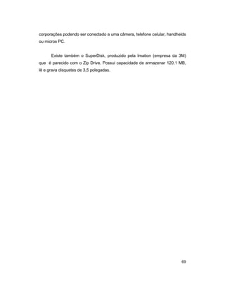 69
corporações podendo ser conectado a uma câmera, telefone celular, handhelds
ou micros PC.
Existe também o SuperDisk, produzido pela Imation (empresa da 3M)
que é parecido com o Zip Drive. Possui capacidade de armazenar 120,1 MB,
lê e grava disquetes de 3,5 polegadas.
 