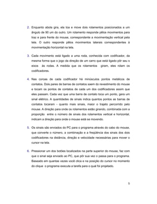 5
2. Enquanto abola gira, ela toa e move dois rolamentos posicionados a um
ângulo de 90 um do outro. Um rolamento responde pêlos movimentos para
traz e para frente do mouse, correspondente a movimentação vertical pela
tela. O outro responde pêlos movimentos laterais correspondentes à
movimentação horizontal na tela.
3. Cada movimento está ligado a uma roda, conhecida com codificador, da
mesma forma que o jogo da direção de um carro que está ligado pôr seu s
eixos às rodas. A medida que os rolamentos giram, eles rolam os
codificadores.
4. Nas coroas de cada codificador há minúsculos pontos metálicos de
contatos. Dois pares de barras de contatos saem do revestimento do mouse
e tocam os pontos de contatos de cada um dos codificadores assim que
eles passam. Cada vez que uma barra de contato toca um ponto, gera um
sinal elétrico. A quantidades de sinais indica quantos pontos as barras de
contatos tocaram - quanto mais sinais, maior o trajeto percorrido pelo
mouse. A direção para onde os rolamentos estão girando, combinada com a
proporção entre o número de sinais dos rolamentos vertical e horizontal,
indicam a direção para onde o mouse está se movendo.
5. Os sinais são enviados do PC para o programa através do cabo do mouse,
que converte o número, a combinação e a freqüência dos sinais dos dois
codificadores na distância, direção e velocidade necessárias para mover o
cursor na tela.
6. Pressionar um dos botões localizados na parte superior do mouse, faz com
que o sinal seja enviado ao PC, que pôr sua vez o passa para o programa.
Baseado em quantas vezes você clica e na posição do cursor no momento
do clique o programa executa a tarefa para o qual foi projetado.
 