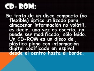 CD- ROM:
Se trata de un disco compacto (no
flexible) óptico utilizado para
almacenar información no volátil,
es decir, una vez es escrito, no
puede ser modificado, sólo leído.
Un CD-ROM es un disco de
plástico plano con información
digital codificada en espiral
desde el centro hasta el borde.
 