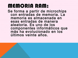 MEMORIA RAM:
Se forma a partir de microchips
con entradas de memoria. La
memoria es almacenada en
esas entradas de manera
aleatoria. Es uno de los
componentes informáticos que
más ha evolucionado en los
últimos veinte años.
 