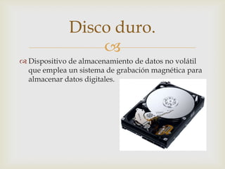 
 Dispositivo de almacenamiento de datos no volátil
que emplea un sistema de grabación magnética para
almacenar datos digitales.
Disco duro.
 