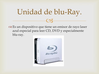 
 Es un dispositivo que tiene un emisor de rayo laser
azul especial para leer CD, DVD y especialmente
blu-ray.
Unidad de blu-Ray.
 