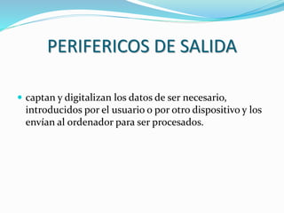 PERIFERICOS DE SALIDA
 captan y digitalizan los datos de ser necesario,
introducidos por el usuario o por otro dispositivo y los
envían al ordenador para ser procesados.
 