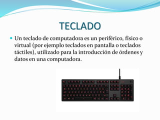 TECLADO
 Un teclado de computadora es un periférico, físico o
virtual (por ejemplo teclados en pantalla o teclados
táctiles), utilizado para la introducción de órdenes y
datos en una computadora.
 