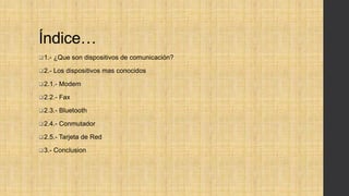 Índice…
1.- ¿Que son dispositivos de comunicación?
2.- Los dispositivos mas conocidos
2.1.- Modem
2.2.- Fax
2.3.- Bluetooth
2.4.- Conmutador
2.5.- Tarjeta de Red
3.- Conclusion