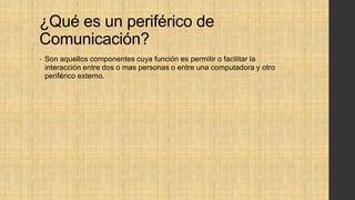 ¿Qué es un periférico de
Comunicación?
• Son aquellos componentes cuya función es permitir o facilitar la
interacción entre dos o mas personas o entre una computadora y otro
periférico externo.