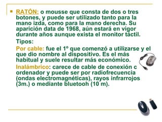 RATÓN:  o mousse que consta de dos o tres botones, y puede ser utilizado tanto para la mano izda, como para la mano derecha. Su aparición data de 1968, aún estará en vigor durante años aunque exista el monitor táctil. Tipos: Por cable:  fue el 1º que comenzó a utilizarse y el que dio nombre al dispositivo. Es el más habitual y suele resultar más económico. Inalámbrico : carece de cable de conexión con el ordenador y puede ser por radiofrecuencia (ondas electromagnéticas), rayos infrarrojos (3m.) o mediante bluetooh (10 m). 