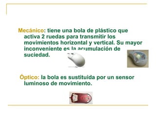 Mecánico : tiene una bola de plástico que activa 2 ruedas para transmitir los movimientos horizontal y vertical. Su mayor inconveniente es la acumulación de suciedad. Óptico:  la bola es sustituida por un sensor luminoso de movimiento. 