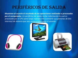 Periféricos de salida
Muestran al usuario el resultado de las operaciones realizadas o procesadas
por el computador. Un periférico de salida recibe información la cual es
procesada por el CPU para luego reproducirla (convertir sus patrones de bits
internos) de manera que sea comprensible para el usuario.

 