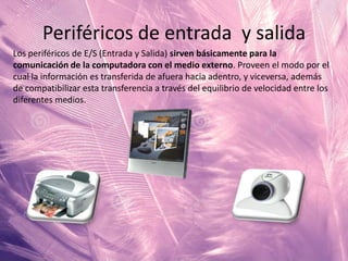 Periféricos de entrada y salida
Los periféricos de E/S (Entrada y Salida) sirven básicamente para la
comunicación de la computadora con el medio externo. Proveen el modo por el
cual la información es transferida de afuera hacia adentro, y viceversa, además
de compatibilizar esta transferencia a través del equilibrio de velocidad entre los
diferentes medios.

 