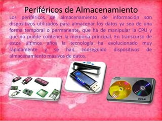 Periféricos de Almacenamiento
Los periféricos de almacenamiento de información son
dispositivos utilizados para almacenar los datos ya sea de una
forma temporal o permanente, que ha de manipular la CPU y
que no puede contener la memoria principal. En transcurso de
estos últimos años la tecnología ha evolucionado muy
rápidamente y se han conseguido dispositivos de
almacenamiento masivos de datos.

 