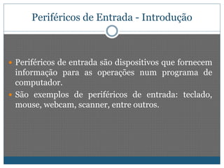 Periféricos de Entrada - Introdução 
 Periféricos de entrada são dispositivos que fornecem 
informação para as operações num programa de 
computador. 
 São exemplos de periféricos de entrada: teclado, 
mouse, webcam, scanner, entre outros. 
 