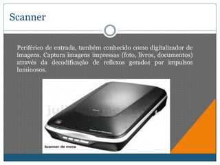 Scanner 
Periférico de entrada, também conhecido como digitalizador de 
imagens. Captura imagens impressas (foto, livros, documentos) 
através da decodificação de reflexos gerados por impulsos 
luminosos. 
 