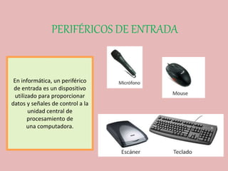 PERIFÉRICOS DE ENTRADA
En informática, un periférico
de entrada es un dispositivo
utilizado para proporcionar
datos y señales de control a la
unidad central de
procesamiento de
una computadora.
 