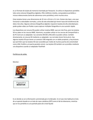 es un formato de tarjeta de memoria inventado por Panasonic. Se utiliza en dispositivos portátiles
tales como cámaras fotográficas digitales, PDA, teléfonos móviles, computadoras portátiles e
incluso videoconsolas (tanto de sobremesa como portátiles), entre muchos otros.

Estas tarjetas tienen unas dimensiones de 32 mm x 24 mm x 2,1 mm. Existen dos tipos: unos que
funcionan a velocidades normales, y otros de alta velocidad que tienen tasas de transferencia de
datos más altas. Algunas cámaras fotográficas digitales requieren tarjetas de alta velocidad para
poder grabar vídeo con fluidez o para capturar múltiples fotografías en una sucesión rápida.

Los dispositivos con ranuras SD pueden utilizar tarjetas MMC, que son más finas, pero las tarjetas
SD no caben en las ranuras MMC. Asimismo, se pueden utilizar en las ranuras de CompactFlash o
de PC Card con un adaptador. Sus variantes MiniSD y MicroSD se pueden utilizar, también
directamente, en ranuras SD mediante un adaptador. Las normales tienen forma de ‫ .ם‬Hay
algunas tarjetas SD que tienen un conector USB integrado con un doble propósito, y hay lectores
que permiten que las tarjetas SD sean accesibles por medio de muchos puertos de conectividad
como USB, FireWire y el puerto paralelo común. Las tarjetas SD también son accesibles mediante
una disquetera usando un adaptador FlashPath



Periféricos de salida:



Monitor:




Es en donde se ve la información suministrada por el ordenador. En el caso más habitual se trata
de un aparato basado en un tubo de rayos catódicos (CRT) como el de los televisores, mientras
que en los portátiles es una pantalla plana de cristal líquido
 