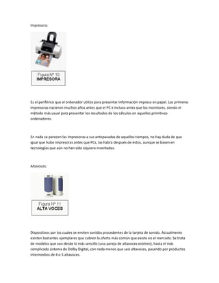 Impresora:




Es el periférico que el ordenador utiliza para presentar información impresa en papel. Las primeras
impresoras nacieron muchos años antes que el PC e incluso antes que los monitores, siendo el
método más usual para presentar los resultados de los cálculos en aquellos primitivos
ordenadores.



En nada se parecen las impresoras a sus antepasadas de aquellos tiempos, no hay duda de que
igual que hubo impresoras antes que PCs, las habrá después de éstos, aunque se basen en
tecnologías que aún no han sido siquiera inventadas.



Altavoces:




Dispositivos por los cuales se emiten sonidos procedentes de la tarjeta de sonido. Actualmente
existen bastantes ejemplares que cubren la oferta más común que existe en el mercado. Se trata
de modelos que van desde lo más sencillo (una pareja de altavoces estéreo), hasta el más
complicado sistema de Dolby Digital, con nada menos que seis altavoces, pasando por productos
intermedios de 4 o 5 altavoces.
 