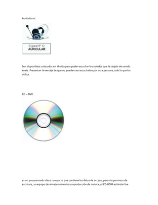 Auriculares:




Son dispositivos colocados en el oído para poder escuchar los sonidos que la tarjeta de sonido
envía. Presentan la ventaja de que no pueden ser escuchados por otra persona, solo la que los
utiliza.




CD – DVD




es un pre-prensado disco compacto que contiene los datos de acceso, pero sin permisos de
escritura, un equipo de almacenamiento y reproducción de música, el CD-ROM estándar fue
 