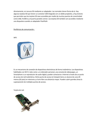 directamente, en ranuras SD mediante un adaptador. Las normales tienen forma de ‫ .ם‬Hay
algunas tarjetas SD que tienen un conector USB integrado con un doble propósito, y hay lectores
que permiten que las tarjetas SD sean accesibles por medio de muchos puertos de conectividad
como USB, FireWire y el puerto paralelo común. Las tarjetas SD también son accesibles mediante
una disquetera usando un adaptador FlashPath



Periféricos de comunicación :



Wifi:




Es un mecanismo de conexión de dispositivos electrónicos de forma inalámbrica. Los dispositivos
habilitados con Wi-Fi, tales como: un ordenador personal, una consola de videojuegos, un
Smartphone o un reproductor de audio digital, pueden conectarse a Internet a través de un punto
de acceso de red inalámbrica. Dicho punto de acceso (o hotspot) tiene un alcance de unos 20
metros (65 pies) en interiores y al aire libre una distancia mayor. Pueden cubrir grandes áreas la
superposición de múltiples puntos de acceso.



Tarjeta de red:
 
