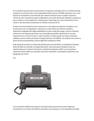 Es un periférico que permite la comunicación con aparatos conectados entre sí y también permite
compartir recursos entre dos o más computadoras (discos duros, CD-ROM, impresoras, etc.). A las
tarjetas de red también se les llama NIC (por network interface Card; en español "tarjeta de
interfaz de red"). Hay diversos tipos de adaptadores en función del tipo de cableado o arquitectura
que se utilice en la red (coaxial fino, coaxial grueso, Token Ring, etc.), pero actualmente el más
común es del tipo Ethernet utilizando una interfaz o conector RJ-45.

Aunque el término tarjeta de red se suele asociar a una tarjeta de expansión insertada en una
ranura interna de un computador o impresora, se suele utilizar para referirse también a
dispositivos integrados (del inglés embedded) en la placa madre del equipo, como las interfaces
presentes en las videoconsolas Xbox o las computadoras portátiles. Igualmente se usa para
expansiones con el mismo fin que en nada recuerdan a la típica tarjeta con chips y conectores
soldados, como la interfaz de red para la Sega Dreamcast, las PCMCIA, o las tarjetas con conector y
factor de forma CompactFlash y Secure Digital SIO utilizados en PDAs.

Cada tarjeta de red tiene un número de identificación único de 48 bits, en hexadecimal llamado
dirección MAC (no confundir con Apple Macintosh). Estas direcciones hardware únicas son
administradas por el Institute of Electronic and Electrical Engineers (IEEE). Los tres primeros
octetos del número MAC son conocidos como OUI e identifican a proveedores específicos y son
designados por la IEEE

Fax:




Es la transmisión telefónica de material escaneado impreso (tanto texto como imágenes),
normalmente a un número de teléfono conectado a una impresora o a otro dispositivo de salida.
 