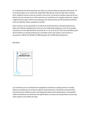 es un dispositivo de almacenamiento que utiliza una memoria flash para guardar información. Se
lo conoce también con el nombre de unidad flash USB, lápiz de memoria, lápiz USB, minidisco
duro, unidad de memoria, llave de memoria, entre otros. Los primeros modelos requerían de una
batería, pero los actuales ya no. Estas memorias son resistentes a los rasguños (externos), al polvo,
y algunos hasta al agua, factores que afectaban a las formas previas de almacenamiento portátil,
como los disquetes, discos compactos y los DVD.

Estas memorias se han convertido en el sistema de almacenamiento y transporte personal de
datos más utilizado, desplazando en este uso a los tradicionales disquetes y a los CD. Se pueden
encontrar en el mercado fácilmente memorias de 1, 2, 4, 8, 16, 32, 64, 128 y hasta 256 GB (a partir
de los 64 GB ya no resultan prácticas por su elevado costo). Esto supone, como mínimo, el
equivalente a 180 CD de 700 MB o 91.000 disquetes de 1,44 MB aproximadamente.



Micrófono:




Los micrófonos son los transductores encargados de transformar energía acústica en energía
eléctrica, permitiendo, por lo tanto el registro, almacenamiento, transmisión y procesamiento
electrónico de las señales de audio. Son dispositivos duales de los altoparlantes, constituyendo
ambos transductores los elementos más significativos en cuanto a las características sonoras que
sobre imponen a las señales de audio.
 