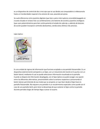 es un dispositivo de control de dos o tres ejes que se usa desde una computadora o videoconsola
hasta un transbordador espacial o los aviones de caza, pasando por grúas.

Se suele diferenciar entre joysticks digitales (que leen cuatro interruptores encendido/apagado en
cruceta situada en la base más sus combinaciones y los botones de acción) y joysticks analógicos
(que usan potenciómetros para leer continuamente el estado de cada eje, y además de botones
de acción pueden incorporar controles deslizantes), siendo estos últimos más precisos.



Lápiz óptico:




Es una unidad de ingreso de información que funciona acoplada a una pantalla fotosensible. Es un
dispositivo exteriormente semejante a un lápiz, con un mecanismo de resorte en la punta o en un
botón lateral, mediante el cual se puede seleccionar información visualizada en la pantalla.
Cuando se dispone de información desplegada, con el lápiz óptico se puede escoger una opción
entre las diferentes alternativas, presionándolo sobre la ventana respectiva o presionando el
botón lateral, permitiendo de ese modo que se proyecte un rayo láser desde el lápiz hacia la
pantalla fotosensible. No requiere una pantalla ni un recubrimiento especiales como puede ser el
caso de una pantalla táctil, pero tiene la desventaja de que sostener el lápiz contra la pantalla
durante periodos largos de tiempo llega a cansar al usuario.
 