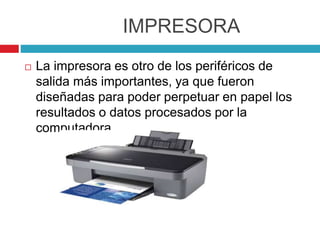 IMPRESORA
 La impresora es otro de los periféricos de
salida más importantes, ya que fueron
diseñadas para poder perpetuar en papel los
resultados o datos procesados por la
computadora.
 